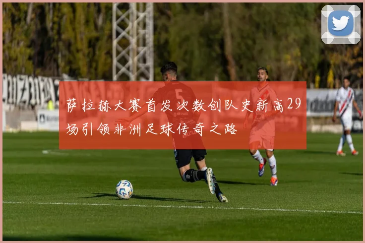萨拉赫大赛首发次数创队史新高29场引领非洲足球传奇之路