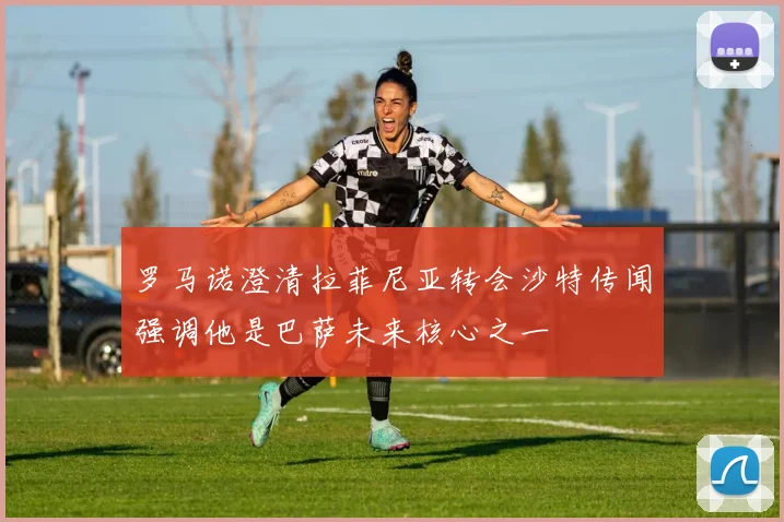 罗马诺澄清拉菲尼亚转会沙特传闻强调他是巴萨未来核心之一
