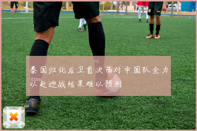 泰国归化后卫首次面对中国队全力以赴迎战结果难以预测