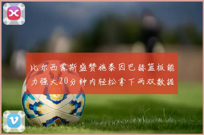 比尔西蒙斯盛赞施泰因巴赫篮板能力强大20分钟内轻松拿下两双数据