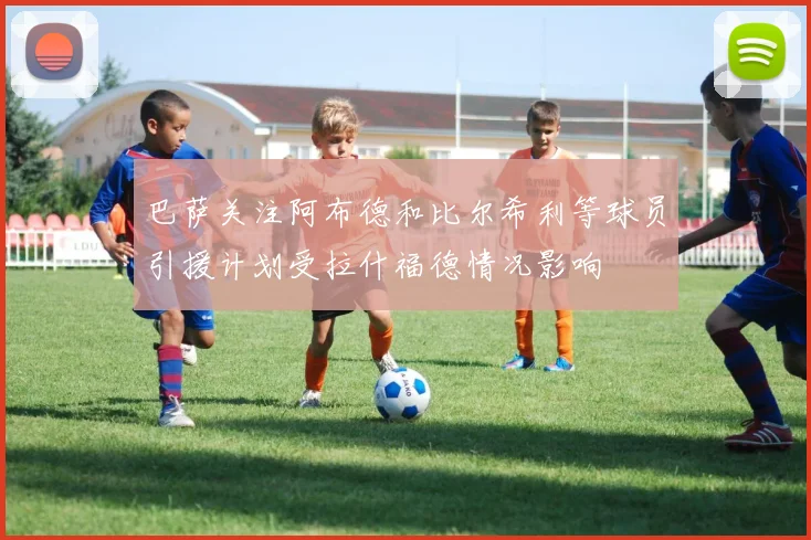 巴萨关注阿布德和比尔希利等球员引援计划受拉什福德情况影响