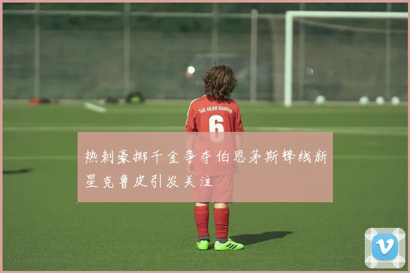 热刺豪掷千金争夺伯恩茅斯锋线新星克鲁皮引发关注