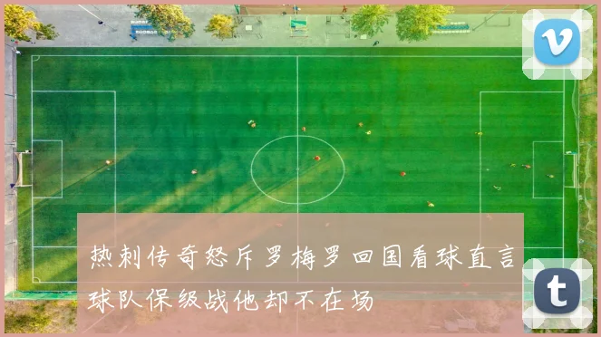 热刺传奇怒斥罗梅罗回国看球直言球队保级战他却不在场