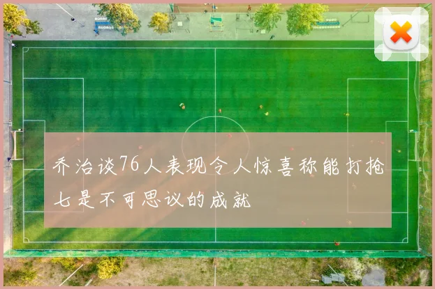 乔治谈76人表现令人惊喜称能打抢七是不可思议的成就