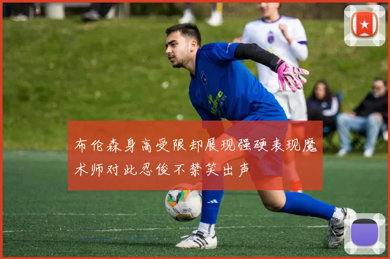 布伦森身高受限却展现强硬表现魔术师对此忍俊不禁笑出声
