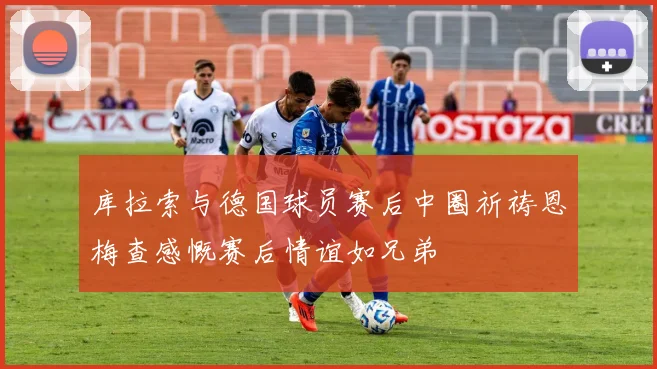 库拉索与德国球员赛后中圈祈祷恩梅查感慨赛后情谊如兄弟
