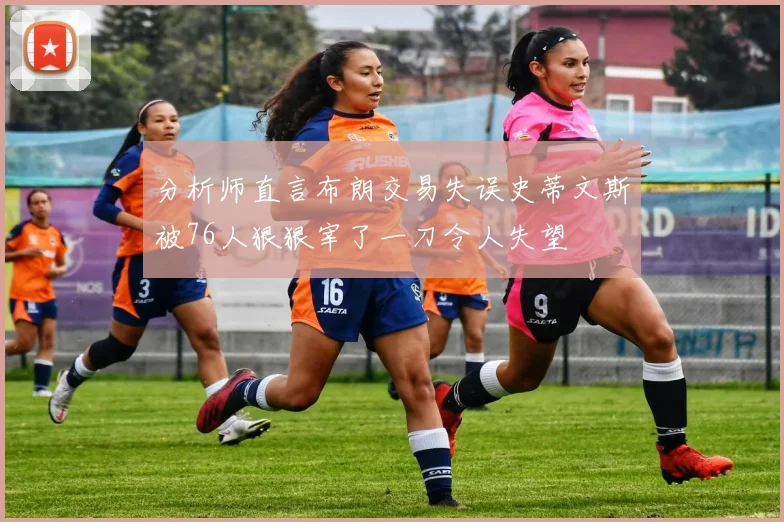 分析师直言布朗交易失误史蒂文斯被76人狠狠宰了一刀令人失望