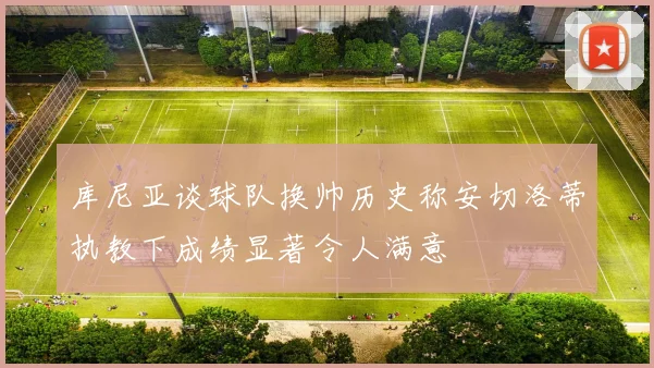 库尼亚谈球队换帅历史称安切洛蒂执教下成绩显著令人满意