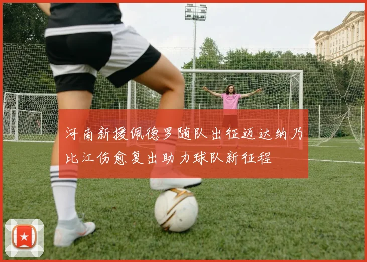 河南新援佩德罗随队出征迈达纳乃比江伤愈复出助力球队新征程