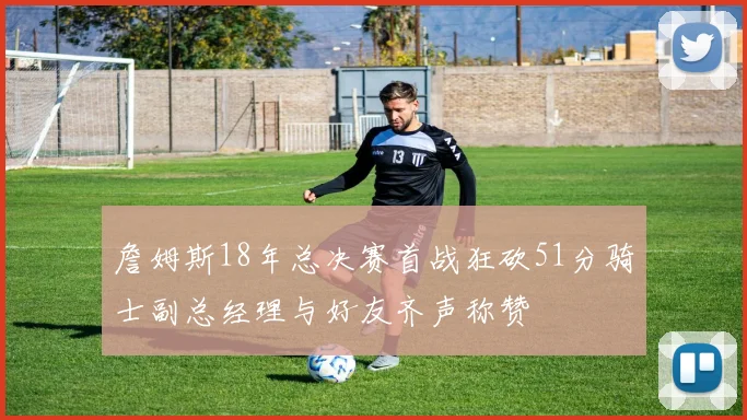 詹姆斯18年总决赛首战狂砍51分骑士副总经理与好友齐声称赞