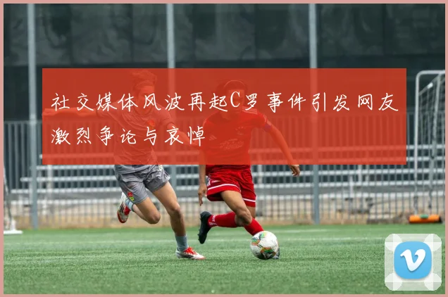 社交媒体风波再起C罗事件引发网友激烈争论与哀悼