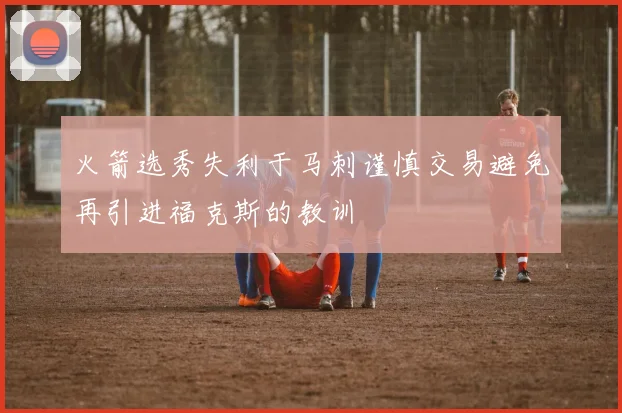 火箭选秀失利于马刺谨慎交易避免再引进福克斯的教训