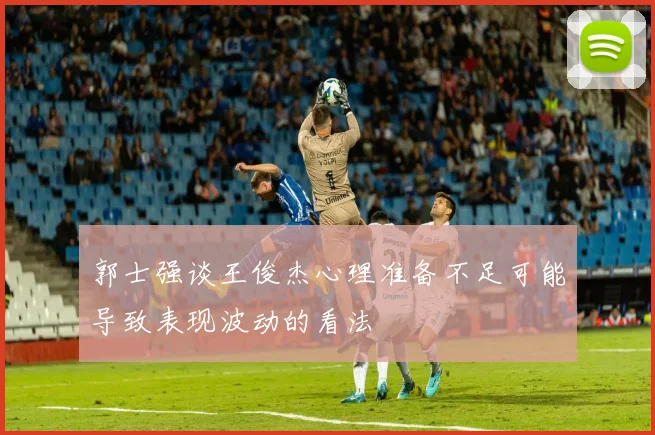 郭士强谈王俊杰心理准备不足可能导致表现波动的看法