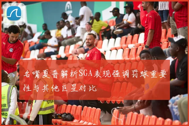 名嘴夏普解析SGA表现强调罚球重要性与其他巨星对比