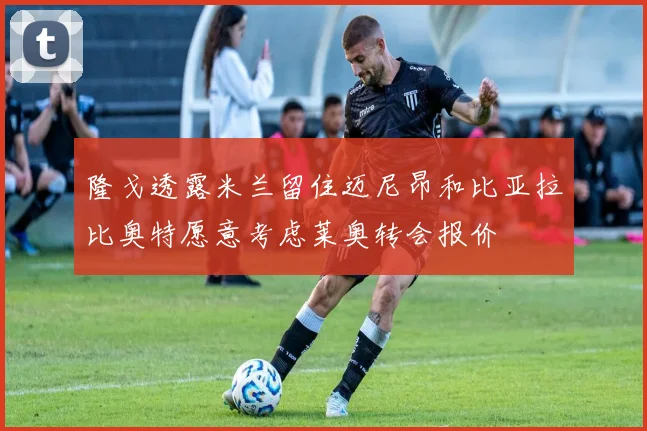 隆戈透露米兰留住迈尼昂和比亚拉比奥特愿意考虑莱奥转会报价