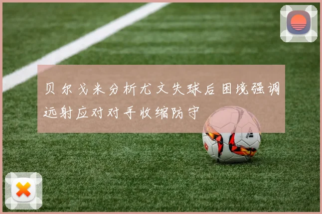 贝尔戈米分析尤文失球后困境强调远射应对对手收缩防守