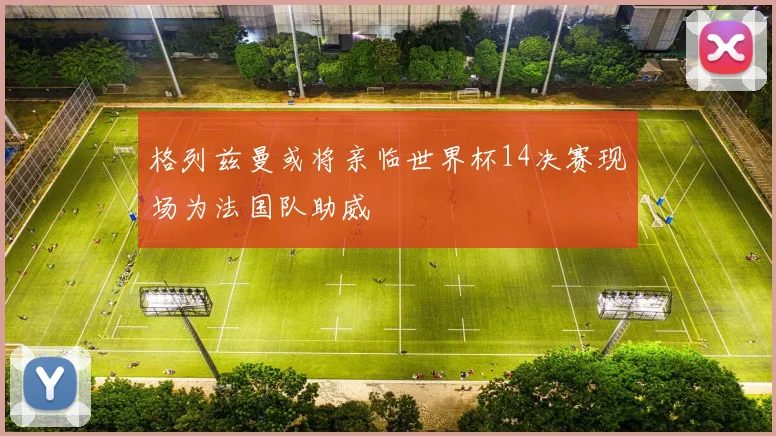格列兹曼或将亲临世界杯14决赛现场为法国队助威