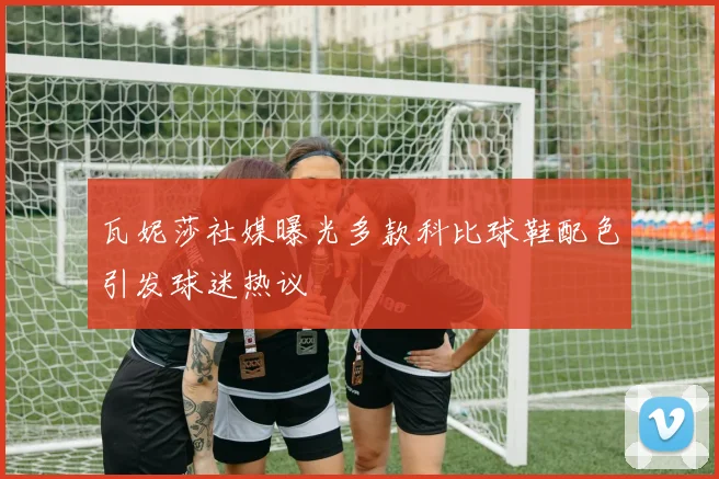 瓦妮莎社媒曝光多款科比球鞋配色引发球迷热议