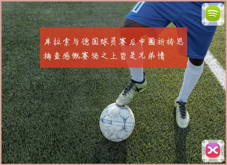 库拉索与德国球员赛后中圈祈祷恩梅查感慨赛场之上皆是兄弟情