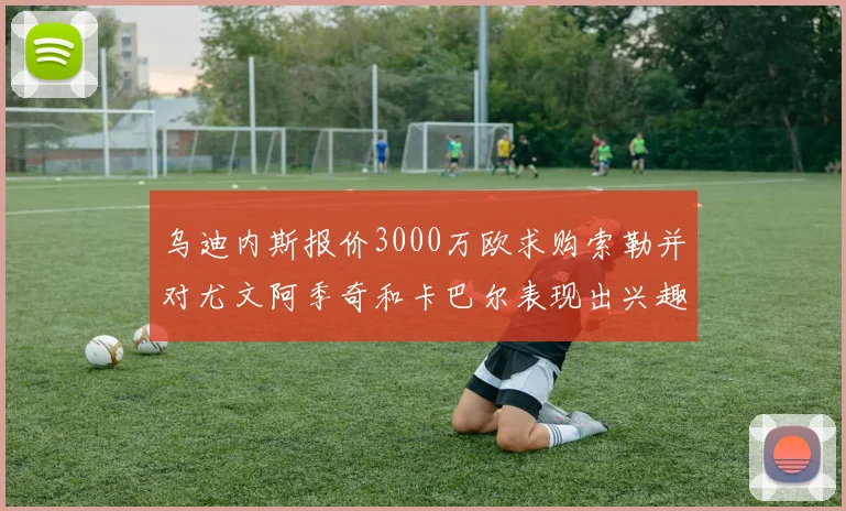乌迪内斯报价3000万欧求购索勒并对尤文阿季奇和卡巴尔表现出兴趣