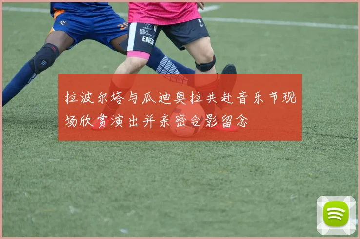 拉波尔塔与瓜迪奥拉共赴音乐节现场欣赏演出并亲密合影留念